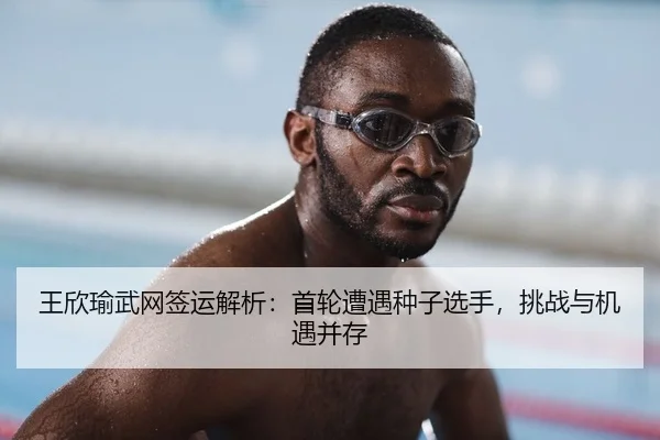 王欣瑜武网签运解析：首轮遭遇种子选手，挑战与机遇并存